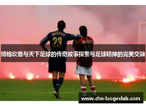 博格坎普与天下足球的传奇故事探索与足球精神的完美交融