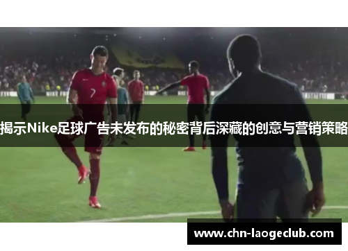 揭示Nike足球广告未发布的秘密背后深藏的创意与营销策略