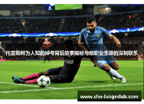 托雷斯鲜为人知的绰号背后故事揭秘与他职业生涯的深刻联系