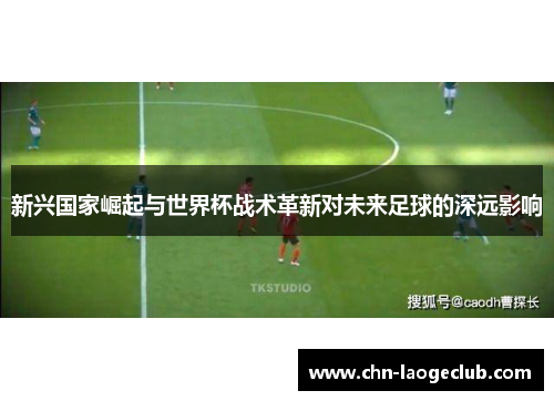 新兴国家崛起与世界杯战术革新对未来足球的深远影响