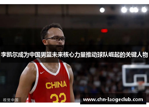 李凯尔成为中国男篮未来核心力量推动球队崛起的关键人物