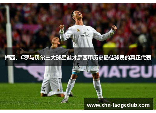 梅西、C罗与贝尔三大球星谁才是西甲历史最佳球员的真正代表