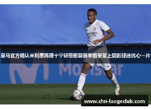 皇马官方确认米利唐再遭十字韧带断裂赛季前景蒙上阴影球迷忧心一片 皇马官方确认米利唐再遭十字韧带断裂赛季前景蒙上阴影球迷忧心一片