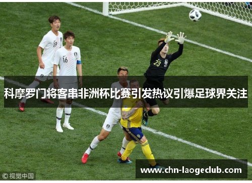 科摩罗门将客串非洲杯比赛引发热议引爆足球界关注 科摩罗门将客串非洲杯比赛引发热议引爆足球界关注