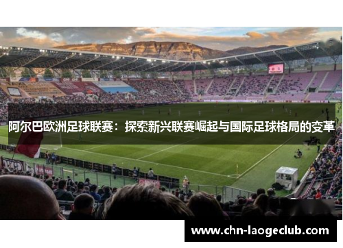 阿尔巴欧洲足球联赛:探索新兴联赛崛起与国际足球格局的变革 阿尔巴欧洲足球联赛:探索新兴联赛崛起与国际足球格局的变革