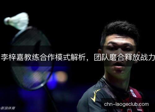 李梓嘉教练合作模式解析，团队磨合释放战力